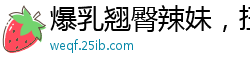 爆乳翘臀辣妹，扭腰摆臀让你欲火焚身！国产自拍